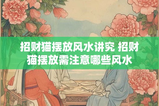 招财猫摆放风水讲究 招财猫摆放需注意哪些风水