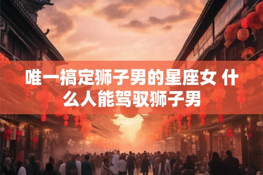唯一搞定狮子男的星座女 什么人能驾驭狮子男