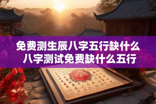 免费测生辰八字五行缺什么 八字测试免费缺什么五行