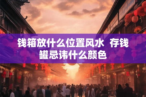 钱箱放什么位置风水 存钱罐忌讳什么颜色 钱箱放什么位置风水 存钱罐忌讳什么颜色