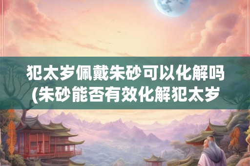 犯太岁佩戴朱砂可以化解吗(朱砂能否有效化解犯太岁的不利影响？)