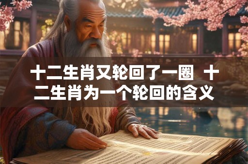 十二生肖又轮回了一圈 十二生肖为一个轮回的含义 十二生肖又轮回了一圈 十二生肖为一个轮回的含义