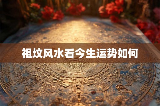 祖坟风水看今生运势如何