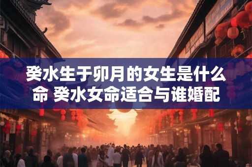 癸水生于卯月的女生是什么命 癸水女命适合与谁婚配 癸水生于卯月的女生是什么命 癸水女命适合与谁婚配