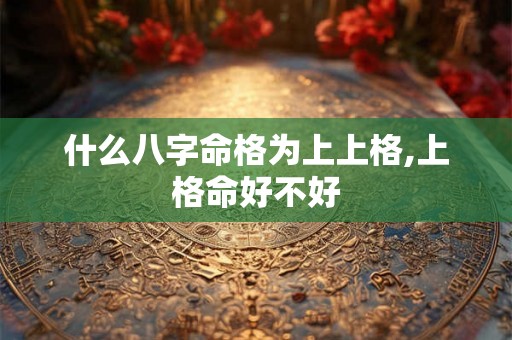 什么八字命格为上上格,上格命好不好 什么八字命格为上上格,上格命好不好