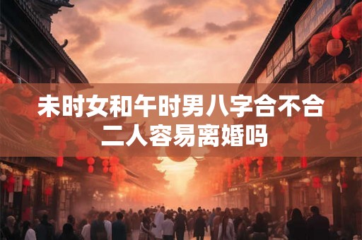 未时女和午时男八字合不合 二人容易离婚吗