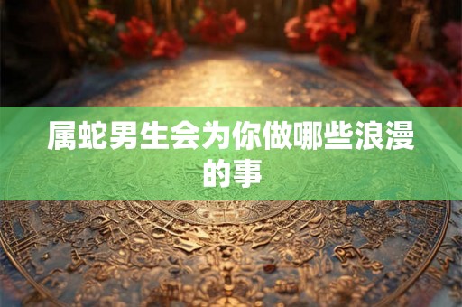 属蛇男生会为你做哪些浪漫的事 属蛇男生会为你做哪些浪漫的事