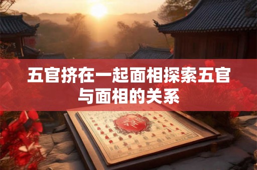 五官挤在一起面相探索五官与面相的关系