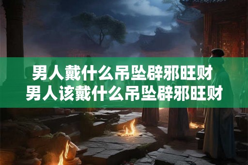 男人戴什么吊坠辟邪旺财 男人该戴什么吊坠辟邪旺财