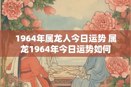 1964年属龙人今日运势 属龙1964年今日运势如何 1964年属龙人今日运势 属龙1964年今日运势如何