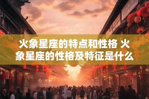 火象星座的特点和性格 火象星座的性格及特征是什么