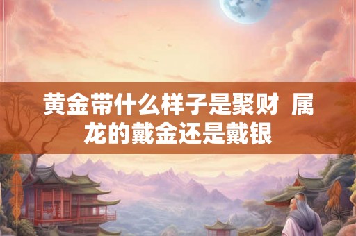黄金带什么样子是聚财 属龙的戴金还是戴银 黄金带什么样子是聚财 属龙的戴金还是戴银