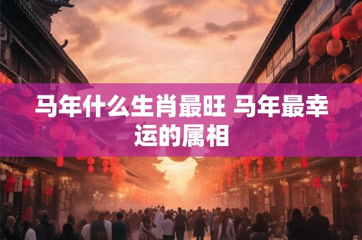 马年什么生肖最旺 马年最幸运的属相