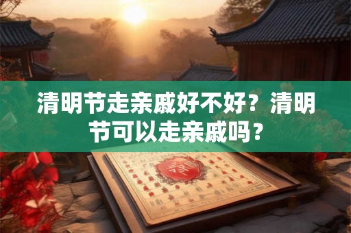 清明节走亲戚好不好？清明节可以走亲戚吗？
