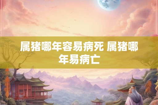 属猪哪年容易病死 属猪哪年易病亡