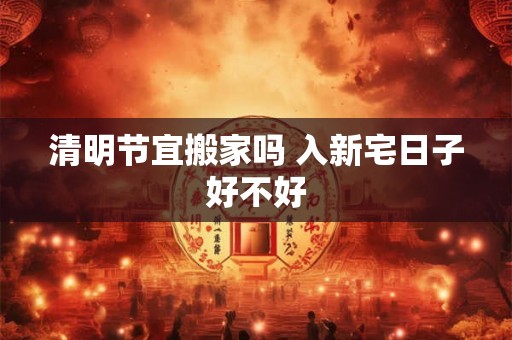 清明节宜搬家吗 入新宅日子好不好