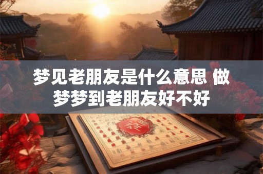 梦见老朋友是什么意思 做梦梦到老朋友好不好
