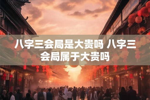 八字三会局是大贵吗 八字三会局属于大贵吗