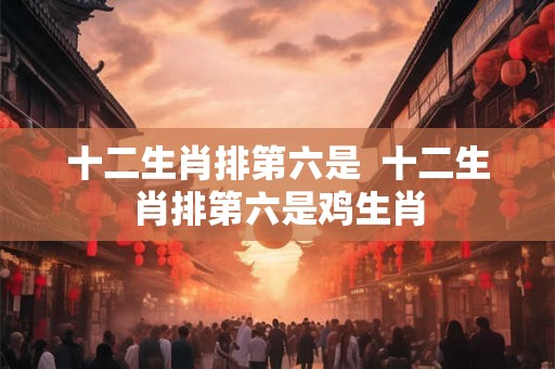 十二生肖排第六是  十二生肖排第六是鸡生肖