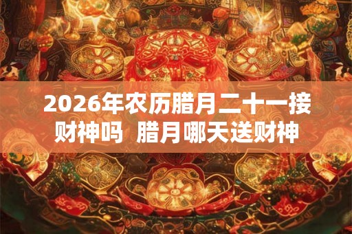 2026年农历腊月二十一接财神吗  腊月哪天送财神