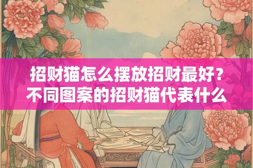 招财猫怎么摆放招财最好?不同图案的招财猫代表什么意思? 招财猫怎么摆放招财最好?不同图案的招财猫代表什么意思?