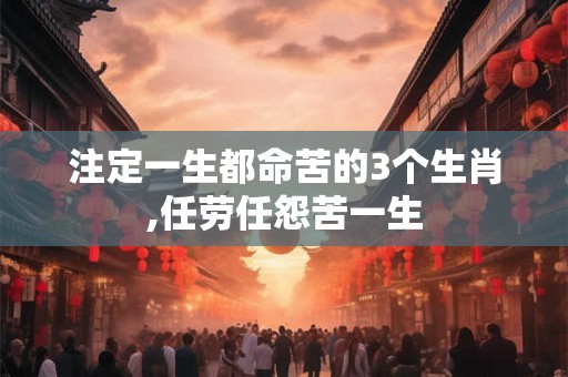 注定一生都命苦的3个生肖,任劳任怨苦一生 注定一生都命苦的3个生肖,任劳任怨苦一生