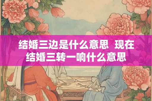 结婚三边是什么意思 现在结婚三转一响什么意思 结婚三边是什么意思 现在结婚三转一响什么意思
