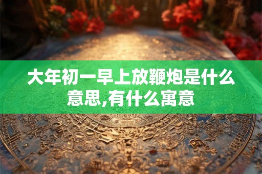 大年初一早上放鞭炮是什么意思,有什么寓意 大年初一早上放鞭炮是什么意思,有什么寓意