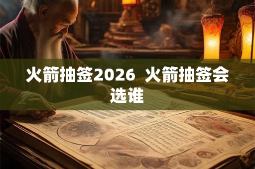 火箭抽签2026  火箭抽签会选谁