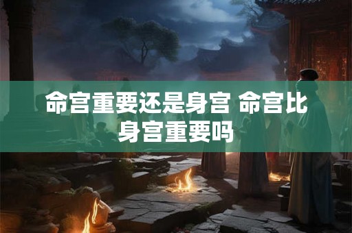 命宫重要还是身宫 命宫比身宫重要吗
