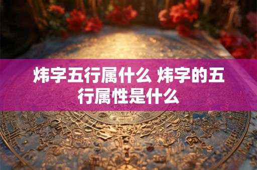 炜字五行属什么 炜字的五行属性是什么 炜字五行属什么 炜字的五行属性是什么