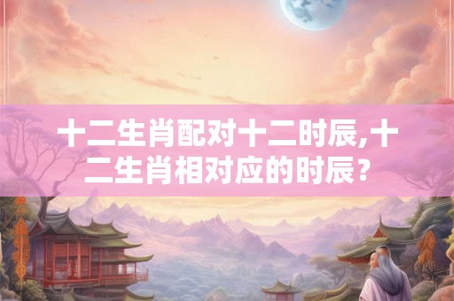 十二生肖配对十二时辰,十二生肖相对应的时辰？