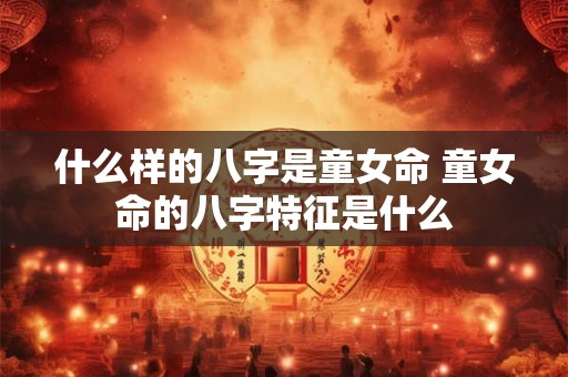 什么样的八字是童女命 童女命的八字特征是什么