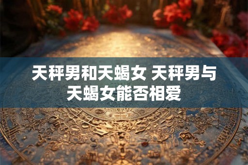 天秤男和天蝎女 天秤男与天蝎女能否相爱 天秤男和天蝎女 天秤男与天蝎女能否相爱