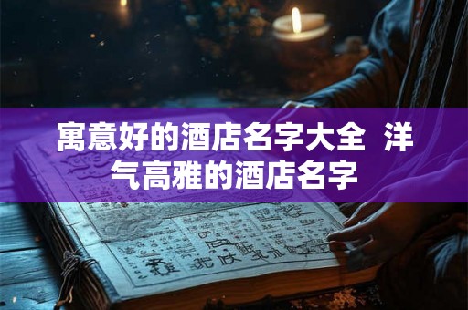 寓意好的酒店名字大全  洋气高雅的酒店名字