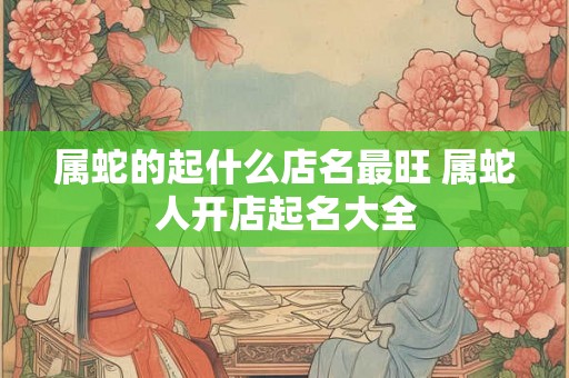 属蛇的起什么店名最旺 属蛇人开店起名大全