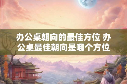 办公桌朝向的最佳方位 办公桌最佳朝向是哪个方位