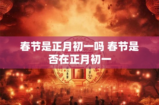 春节是正月初一吗 春节是否在正月初一 春节是正月初一吗 春节是否在正月初一