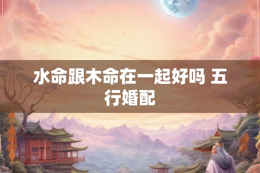 水命跟木命在一起好吗 五行婚配 水命跟木命在一起好吗 五行婚配