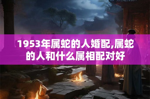 1953年属蛇的人婚配,属蛇的人和什么属相配对好