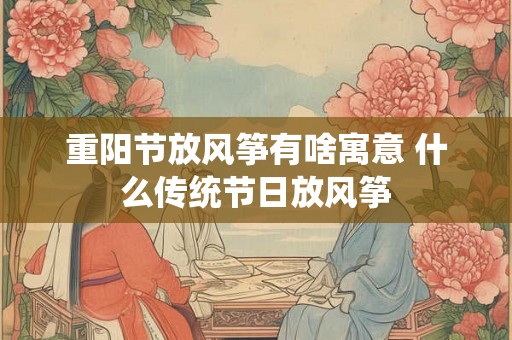 重阳节放风筝有啥寓意 什么传统节日放风筝