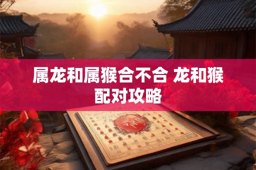属龙和属猴合不合 龙和猴配对攻略