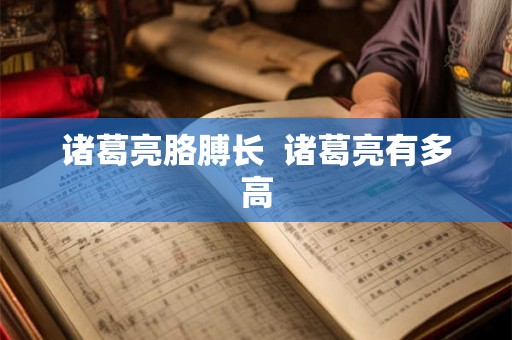 诸葛亮胳膊长 诸葛亮有多高 诸葛亮胳膊长 诸葛亮有多高