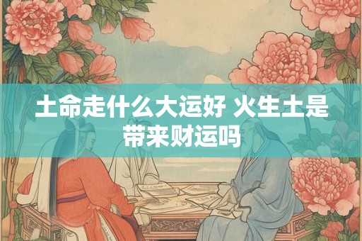土命走什么大运好 火生土是带来财运吗 土命走什么大运好 火生土是带来财运吗