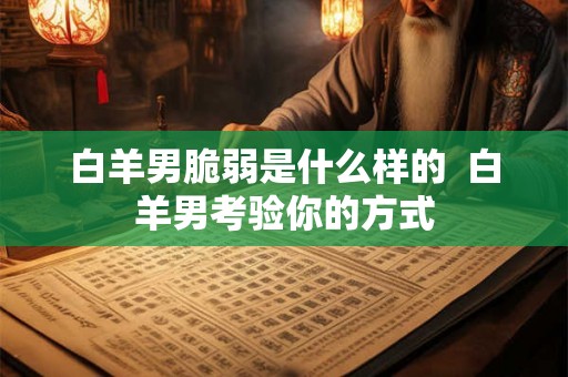 白羊男脆弱是什么样的 白羊男考验你的方式 白羊男脆弱是什么样的 白羊男考验你的方式