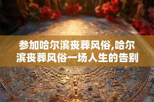 参加哈尔滨丧葬风俗,哈尔滨丧葬风俗一场人生的告别仪式