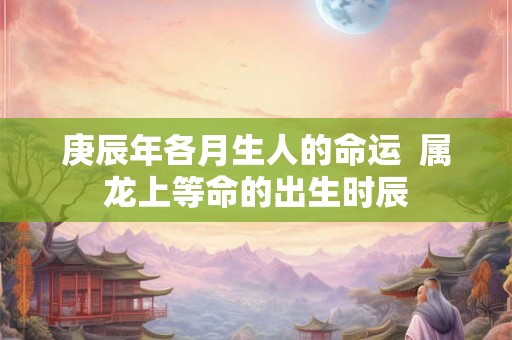 庚辰年各月生人的命运  属龙上等命的出生时辰