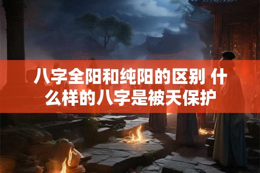 八字全阳和纯阳的区别 什么样的八字是被天保护