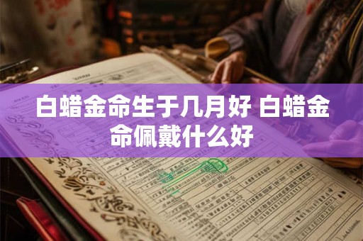 白蜡金命生于几月好 白蜡金命佩戴什么好