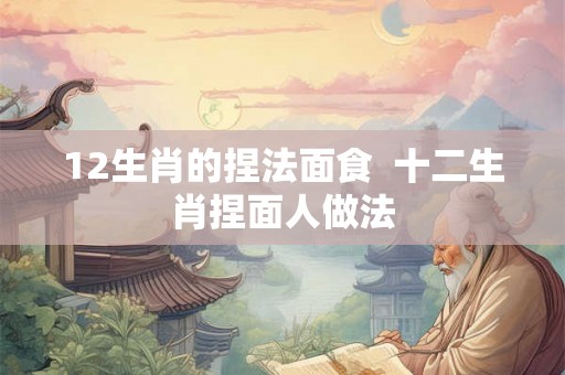 12生肖的捏法面食  十二生肖捏面人做法